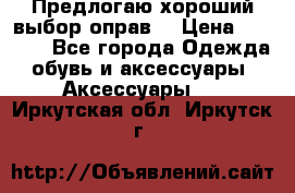 Предлогаю хороший выбор оправ  › Цена ­ 1 000 - Все города Одежда, обувь и аксессуары » Аксессуары   . Иркутская обл.,Иркутск г.